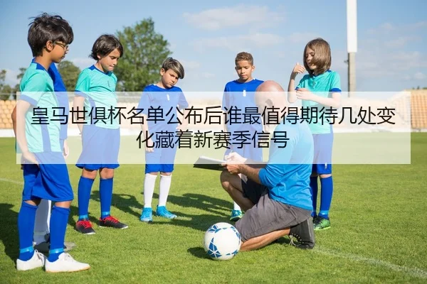 皇马世俱杯名单公布后谁最值得期待几处变化藏着新赛季信号